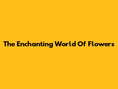 The Enchanting World Of Flowers