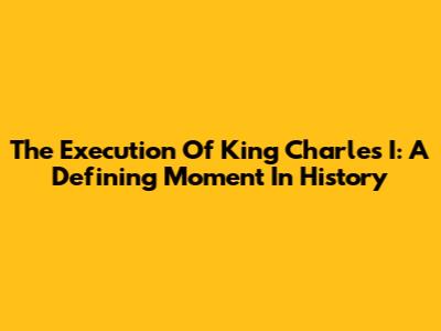 The Execution Of King Charles I: A Defining Moment In History