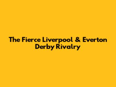 The Fierce Liverpool & Everton Derby Rivalry