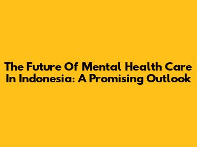 The Future Of Mental Health Care In Indonesia: A Promising Outlook