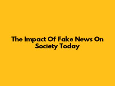 The Impact Of Fake News On Society Today