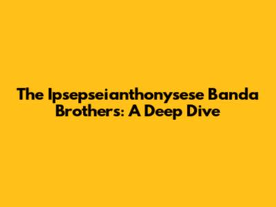 The Ipsepseianthonysese Banda Brothers: A Deep Dive