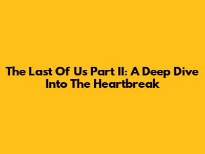 The Last Of Us Part II: A Deep Dive Into The Heartbreak