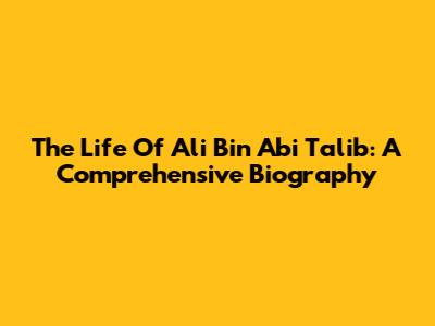 The Life Of Ali Bin Abi Talib: A Comprehensive Biography