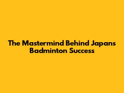 The Mastermind Behind Japan's Badminton Success