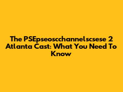 The PSEpseoscchannelscsese 2 Atlanta Cast: What You Need To Know