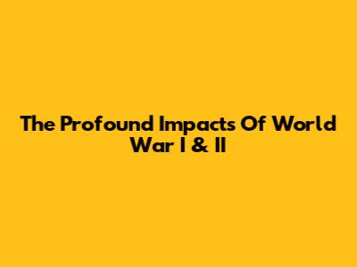 The Profound Impacts Of World War I & II