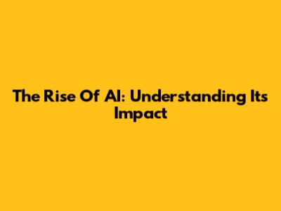 The Rise Of AI: Understanding Its Impact