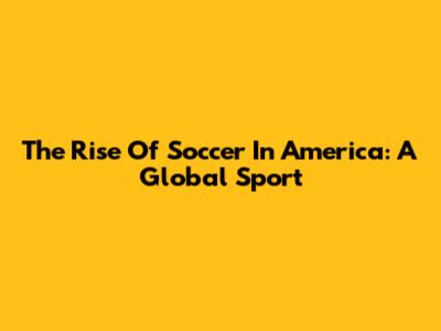 The Rise Of Soccer In America: A Global Sport