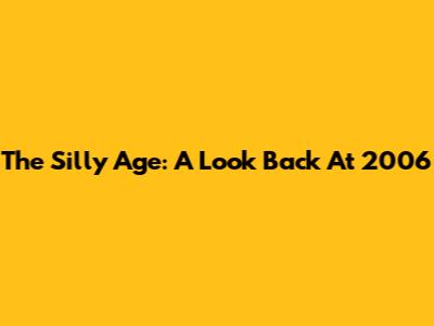 The Silly Age: A Look Back At 2006
