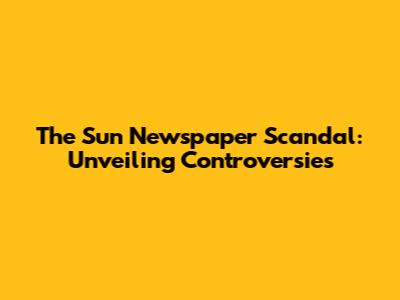 The Sun Newspaper Scandal: Unveiling Controversies