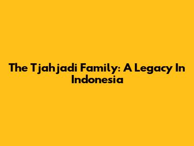 The Tjahjadi Family: A Legacy In Indonesia