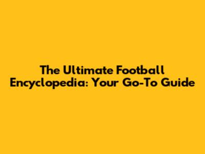 The Ultimate Football Encyclopedia: Your Go-To Guide