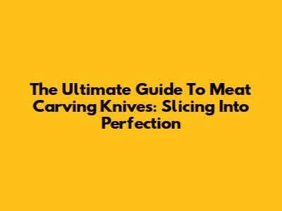 The Ultimate Guide To Meat Carving Knives: Slicing Into Perfection