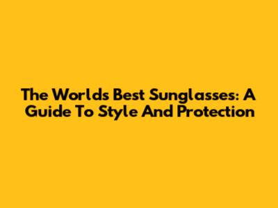 The World's Best Sunglasses: A Guide To Style And Protection