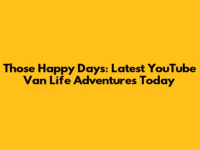 Those Happy Days: Latest YouTube Van Life Adventures Today