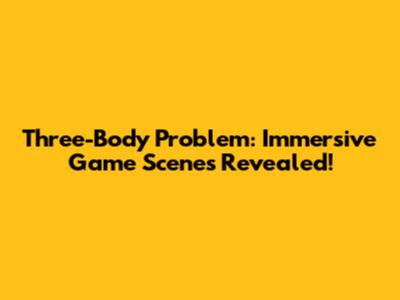 Three-Body Problem: Immersive Game Scenes Revealed!