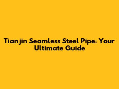 Tianjin Seamless Steel Pipe: Your Ultimate Guide