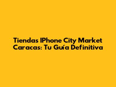 Tiendas IPhone City Market Caracas: Tu Guía Definitiva