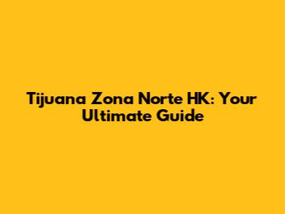 Tijuana Zona Norte HK: Your Ultimate Guide