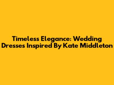 Timeless Elegance: Wedding Dresses Inspired By Kate Middleton