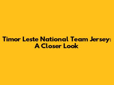 Timor Leste National Team Jersey: A Closer Look