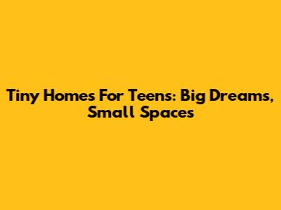 Tiny Homes For Teens: Big Dreams, Small Spaces