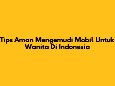 Tips Aman Mengemudi Mobil Untuk Wanita Di Indonesia