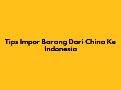 Tips Impor Barang Dari China Ke Indonesia