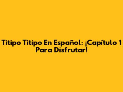 Titipo Titipo En Español: ¡Capítulo 1 Para Disfrutar!