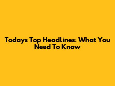 Today's Top Headlines: What You Need To Know