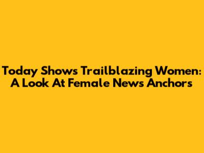 Today Show's Trailblazing Women: A Look At Female News Anchors