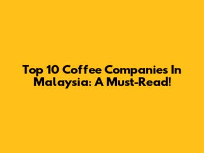 Top 10 Coffee Companies In Malaysia: A Must-Read!