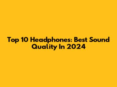 Top 10 Headphones: Best Sound Quality In 2024