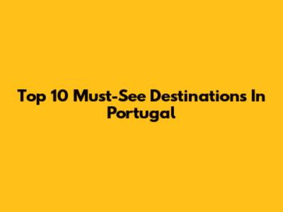 Top 10 Must-See Destinations In Portugal