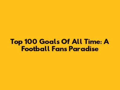 Top 100 Goals Of All Time: A Football Fan's Paradise