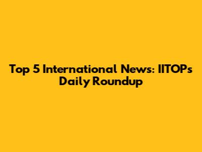 Top 5 International News: IITOP's Daily Roundup