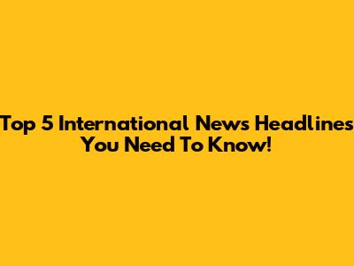 Top 5 International News Headlines You Need To Know!