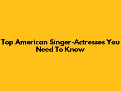 Top American Singer-Actresses You Need To Know