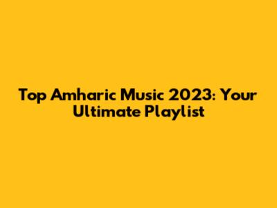 Top Amharic Music 2023: Your Ultimate Playlist