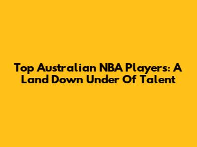 Top Australian NBA Players: A Land Down Under Of Talent
