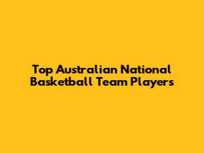 Top Australian National Basketball Team Players