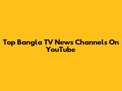 Top Bangla TV News Channels On YouTube