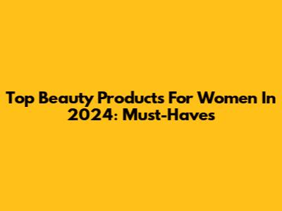 Top Beauty Products For Women In 2024: Must-Haves