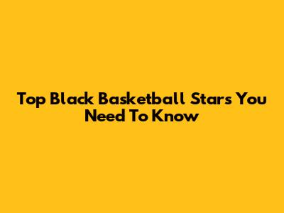 Top Black Basketball Stars You Need To Know