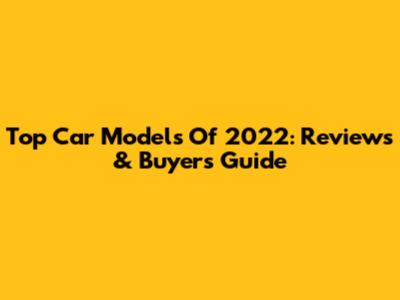 Top Car Models Of 2022: Reviews & Buyer's Guide