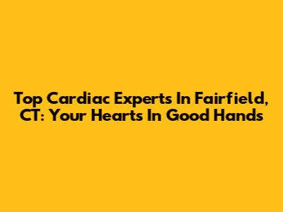 Top Cardiac Experts In Fairfield, CT: Your Heart's In Good Hands