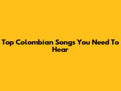 Top Colombian Songs You Need To Hear