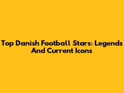 Top Danish Football Stars: Legends And Current Icons