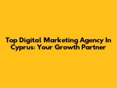 Top Digital Marketing Agency In Cyprus: Your Growth Partner